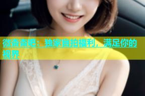 微杏杏吧：独家自拍福利，满足你的视界