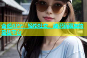 杏吧APP：轻松社交，结识新朋友的最佳平台