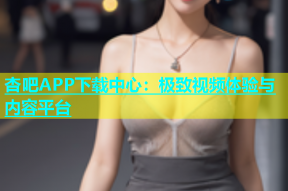 杏吧APP下载中心：极致视频体验与内容平台