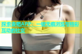 探索杏吧APP：一键无痕浏览与精彩互动的社交