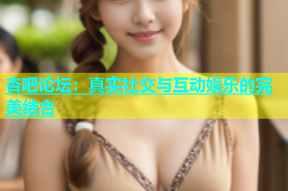 杏吧论坛：真实社交与互动娱乐的完美结合
