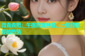 微杏杏吧：午夜寂寞神器，一键释放你的热情