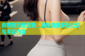 杏吧网页版登录：轻松连接多元社交与丰富内容