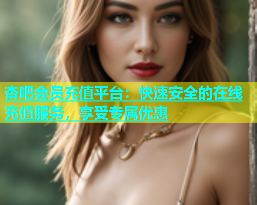 杏吧会员充值平台：快速安全的在线充值服务，享受专属优惠  第1张