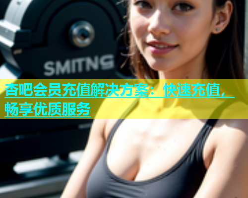 杏吧会员充值解决方案：快速充值，畅享优质服务  第2张