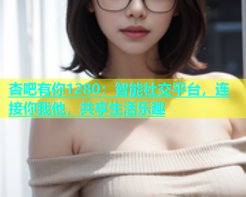 杏吧有你1280：智能社交平台，连接你我他，共享生活乐趣  第1张