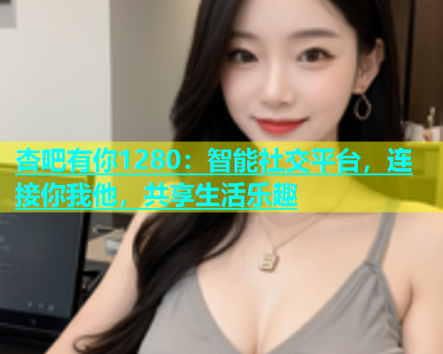 杏吧有你1280：智能社交平台，连接你我他，共享生活乐趣  第2张