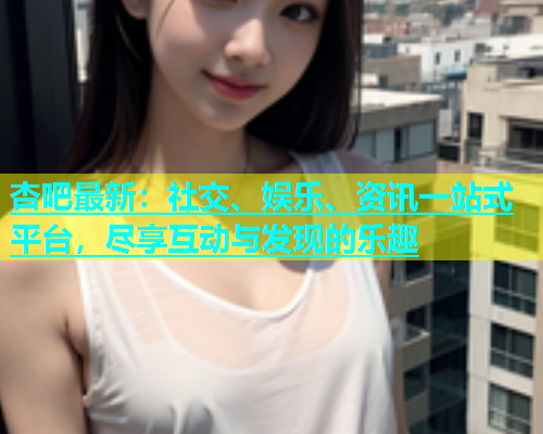 杏吧最新：社交、娱乐、资讯一站式平台，尽享互动与发现的乐趣  第1张