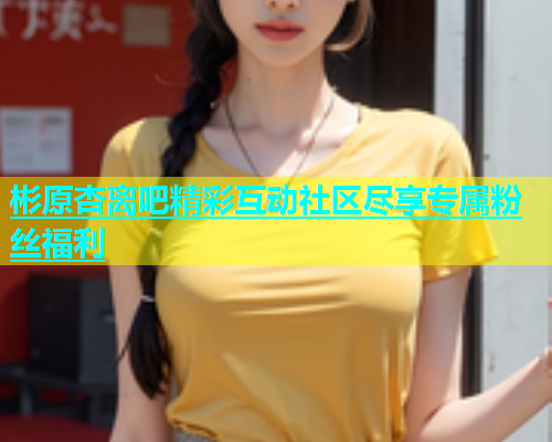 彬原杏离吧精彩互动社区尽享专属粉丝福利  第1张