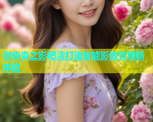 微杏杏之影吧清打造智能影像管理新体验  第1张