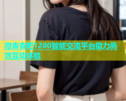 微杏杏吧1280智能交流平台助力高效互动体验  第2张