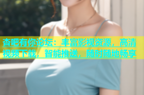 杏吧有你论坛：丰富影视资源，高清视频下载，智能推送，随时随地畅享