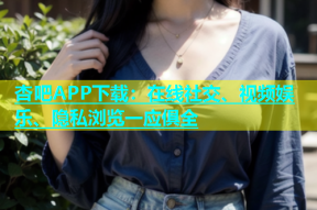 杏吧APP下载：在线社交、视频娱乐、隐私浏览一应俱全