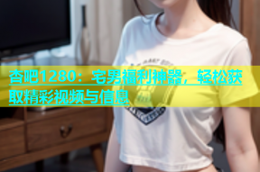 杏吧1280：宅男福利神器，轻松获取精彩视频与信息