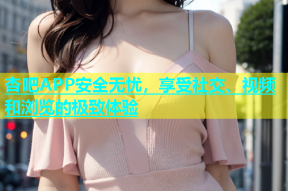 杏吧APP安全无忧，享受社交、视频和浏览的极致体验
