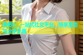 杏吧8：一站式社交平台，畅享互动与分享乐趣