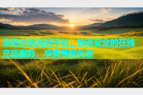 杏吧会员充值平台：快速安全的在线充值服务，享受专属优惠
