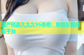国产精品久久久96杏吧：极致影视体验平台