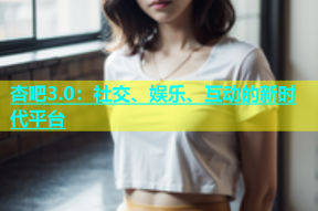 杏吧3.0：社交、娱乐、互动的新时代平台