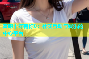 杏吧十年有你0：社交互动与娱乐的中心平台