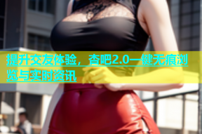 提升交友体验，杏吧2.0一键无痕浏览与实时资讯