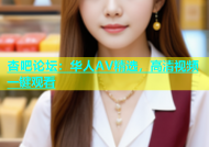杏吧论坛：华人AV精选，高清视频一键观看