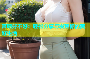 杏吧好不好：轻松分享与发现你的美好生活