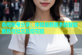 杏吧账号分享：体验最新版本的智能更新与社交互动功能