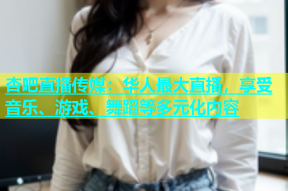 杏吧直播传媒：华人最大直播，享受音乐、游戏、舞蹈等多元化内容