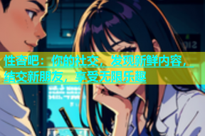 性杏吧：你的社交，发现新鲜内容，结交新朋友，享受无限乐趣