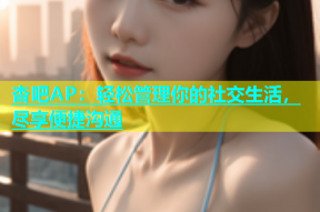 杏吧AP：轻松管理你的社交生活，尽享便捷沟通