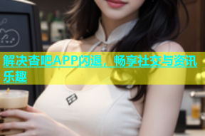解决杏吧APP闪退，畅享社交与资讯乐趣