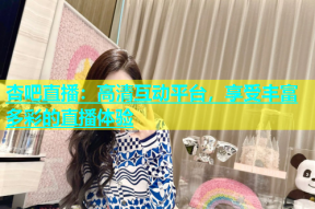 杏吧直播：高清互动平台，享受丰富多彩的直播体验