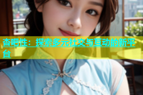 杏吧性：探索多元社交与互动的新平台