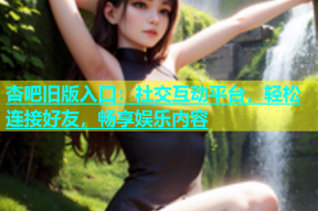 杏吧旧版入口：社交互动平台，轻松连接好友，畅享娱乐内容