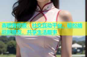 杏吧有你版：社交互动平台，轻松结识新朋友，共享生活趣事