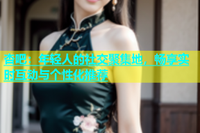 杏吧：年轻人的社交聚集地，畅享实时互动与个性化推荐
