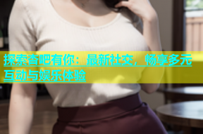 探索杏吧有你：最新社交，畅享多元互动与娱乐体验