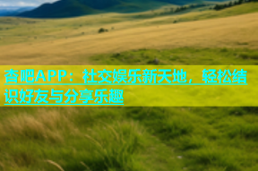 杏吧APP：社交娱乐新天地，轻松结识好友与分享乐趣