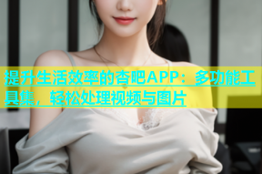 提升生活效率的杏吧APP：多功能工具集，轻松处理视频与图片