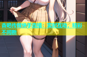 杏吧传媒快手直播：实时互动，精彩不间断