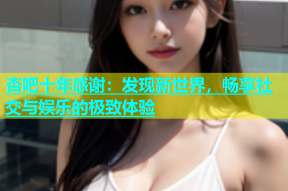 杏吧十年感谢：发现新世界，畅享社交与娱乐的极致体验