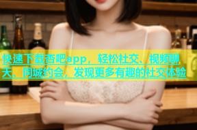 快速下载杏吧app，轻松社交、视频聊天、同城约会，发现更多有趣的社交体验