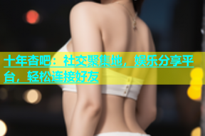 十年杏吧：社交聚集地，娱乐分享平台，轻松连接好友