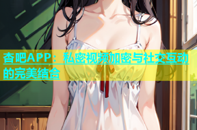 杏吧APP：私密视频加密与社交互动的完美结合