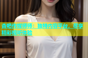 杏吧传媒师师：独特内容平台，尽享精彩视听体验
