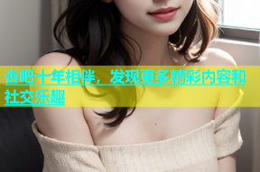 杏吧十年相伴，发现更多精彩内容和社交乐趣