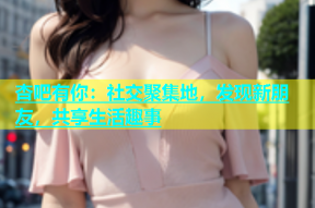 杏吧有你：社交聚集地，发现新朋友，共享生活趣事