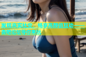 发现真实社交，畅享高颜值互动——杏吧论坛等你来玩