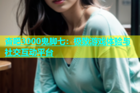 杏吧3000鬼脚七：极致游戏体验与社交互动平台
